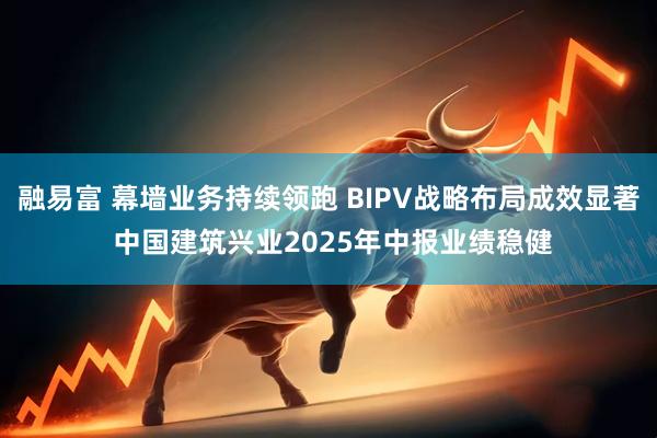融易富 幕墙业务持续领跑 BIPV战略布局成效显著 中国建筑兴业2025年中报业绩稳健