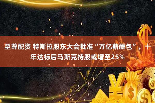 至尊配资 特斯拉股东大会批准“万亿薪酬包”，十年达标后马斯克持股或增至25%