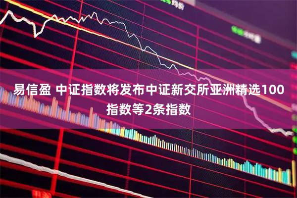 易信盈 中证指数将发布中证新交所亚洲精选100指数等2条指数