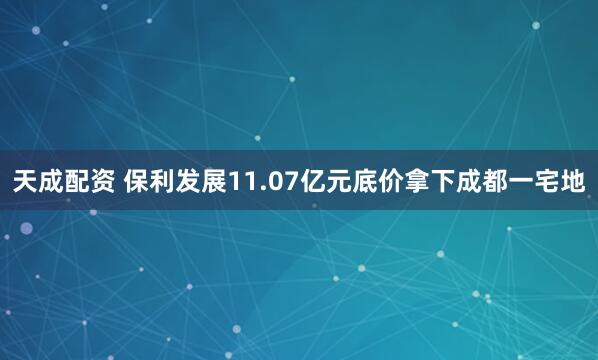 天成配资 保利发展11.07亿元底价拿下成都一宅地