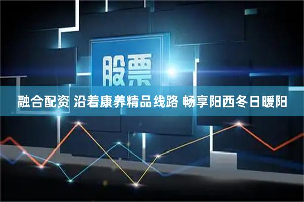 融合配资 沿着康养精品线路 畅享阳西冬日暖阳