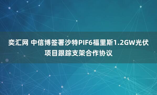 奕汇网 中信博签署沙特PIF6福里斯1.2GW光伏项目跟踪支架合作协议