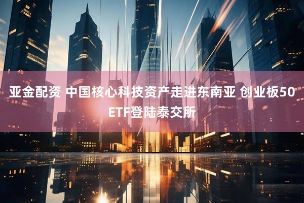 亚金配资 中国核心科技资产走进东南亚 创业板50ETF登陆泰交所