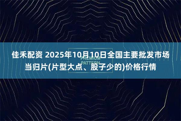 佳禾配资 2025年10月10日全国主要批发市场当归片(片型大点、股子少的)价格行情