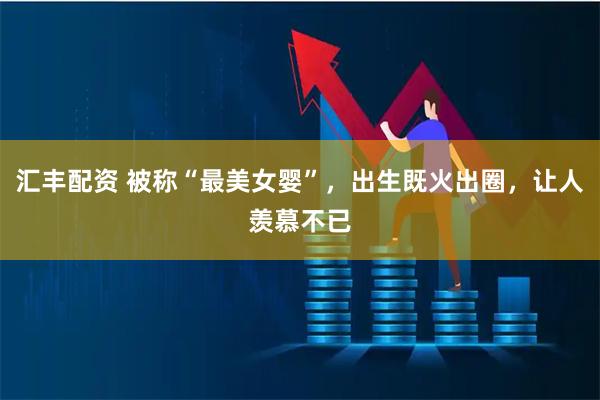 汇丰配资 被称“最美女婴”，出生既火出圈，让人羡慕不已