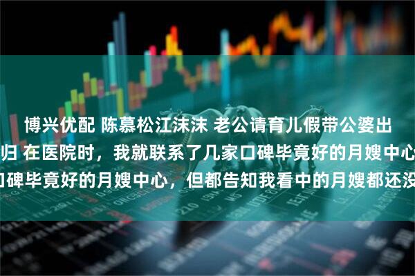 博兴优配 陈慕松江沫沫 老公请育儿假带公婆出去旅游我让他们无家可归 在医院时，我就联系了几家口碑毕竟好的月嫂中心，但都告知我看中的月嫂都还没下户。