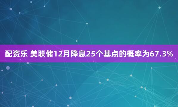 配资乐 美联储12月降息25个基点的概率为67.3%
