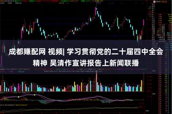 成都赚配网 视频| 学习贯彻党的二十届四中全会精神 吴清作宣讲报告上新闻联播
