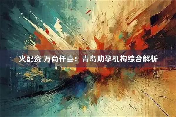 火配资 万尚仟喜：青岛助孕机构综合解析