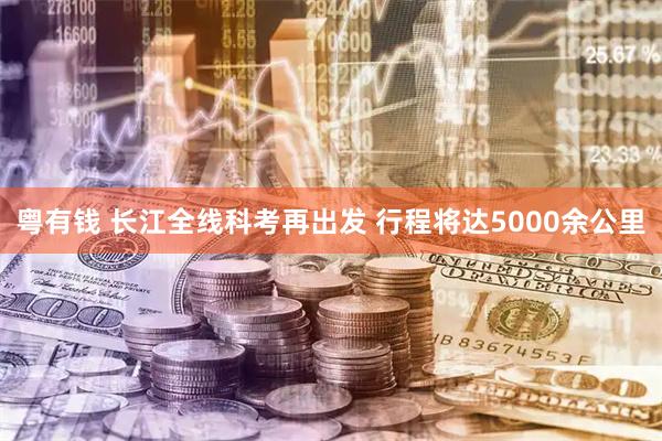 粤有钱 长江全线科考再出发 行程将达5000余公里