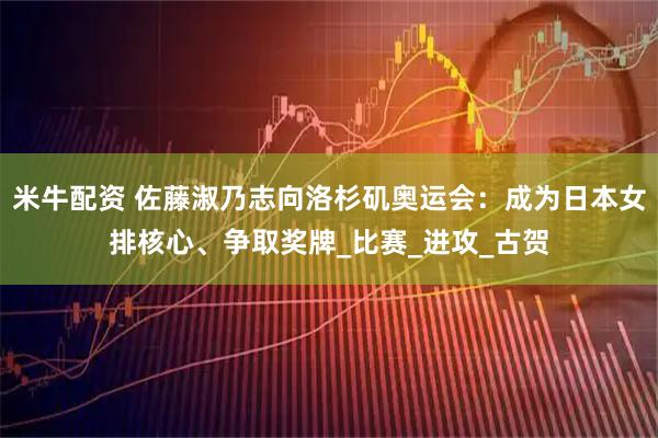 米牛配资 佐藤淑乃志向洛杉矶奥运会：成为日本女排核心、争取奖牌_比赛_进攻_古贺