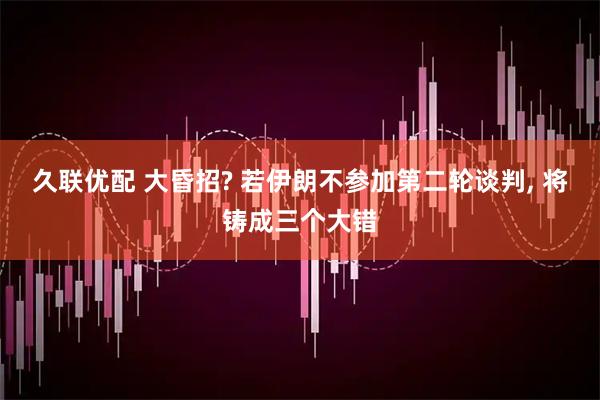 久联优配 大昏招? 若伊朗不参加第二轮谈判, 将铸成三个大错